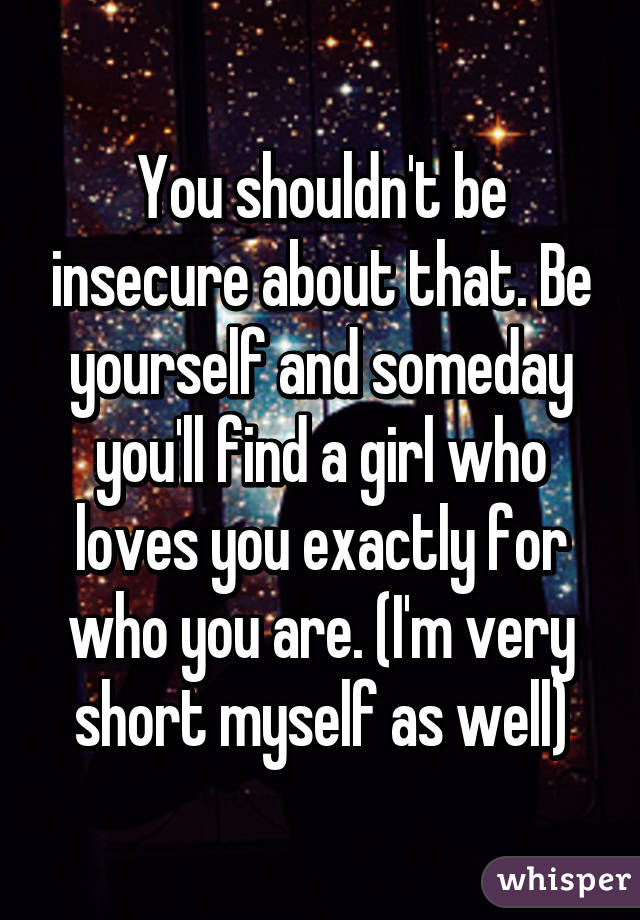 You shouldn't be insecure about that. Be yourself and someday you'll find a girl who loves you exactly for who you are. (I'm very short myself as well)