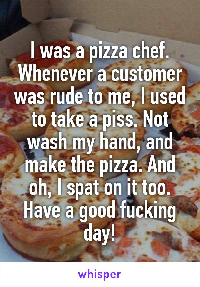 I was a pizza chef. Whenever a customer was rude to me, I used to take a piss. Not wash my hand, and make the pizza. And oh, I spat on it too. Have a good fucking day!