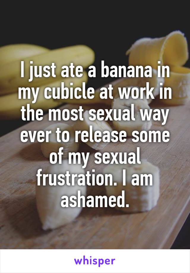 I just ate a banana in my cubicle at work in the most sexual way ever to release some of my sexual frustration. I am ashamed.