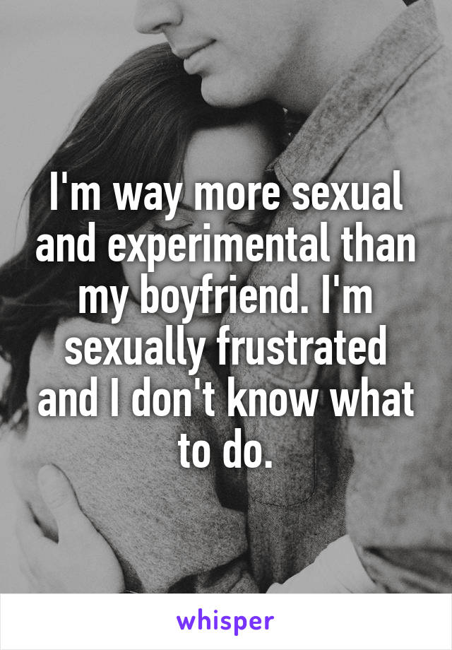 I'm way more sexual and experimental than my boyfriend. I'm sexually frustrated and I don't know what to do.