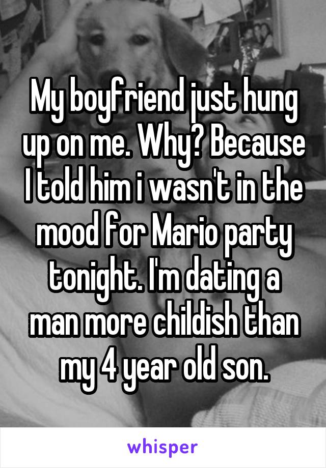 My boyfriend just hung up on me. Why? Because I told him i wasn't in the mood for Mario party tonight. I'm dating a man more childish than my 4 year old son.