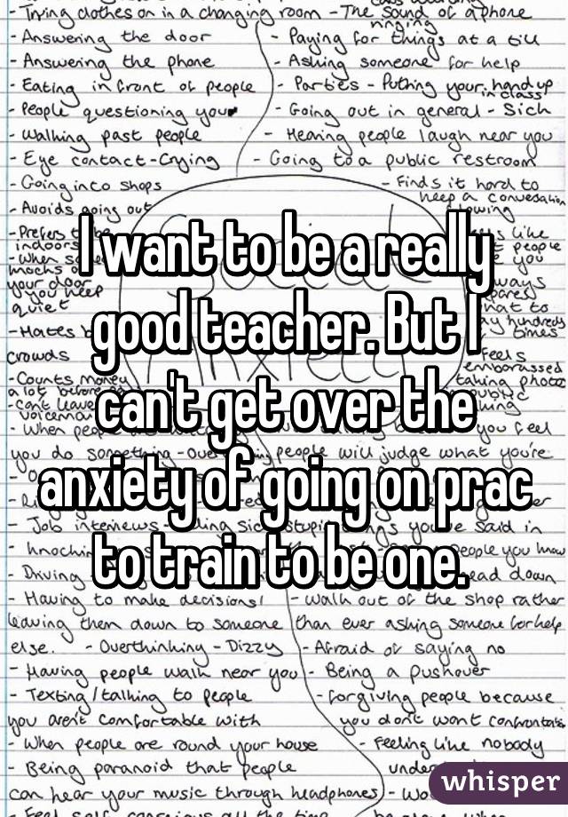 I want to be a really good teacher. But I can't get over the anxiety of going on prac to train to be one. 