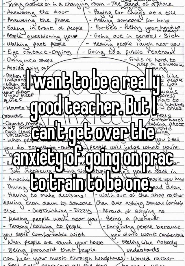 I want to be a really good teacher. But I can't get over the anxiety of going on prac to train to be one. 