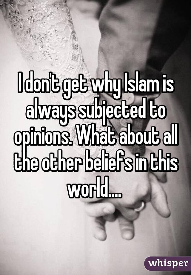 I don't get why Islam is always subjected to opinions. What about all the other beliefs in this world.... 