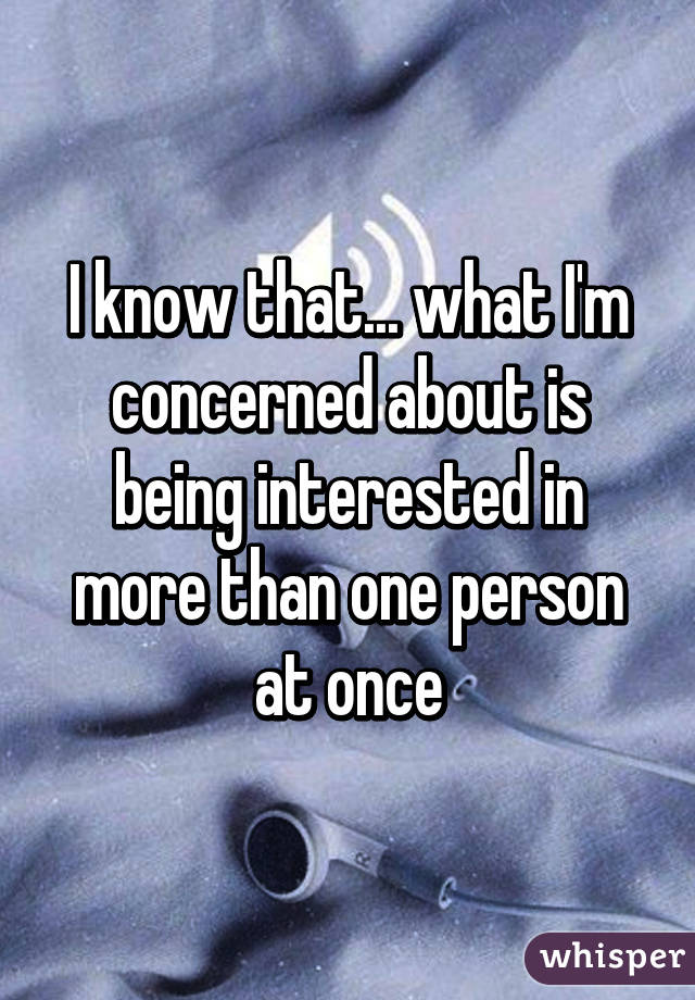 I know that... what I'm concerned about is being interested in more than one person at once