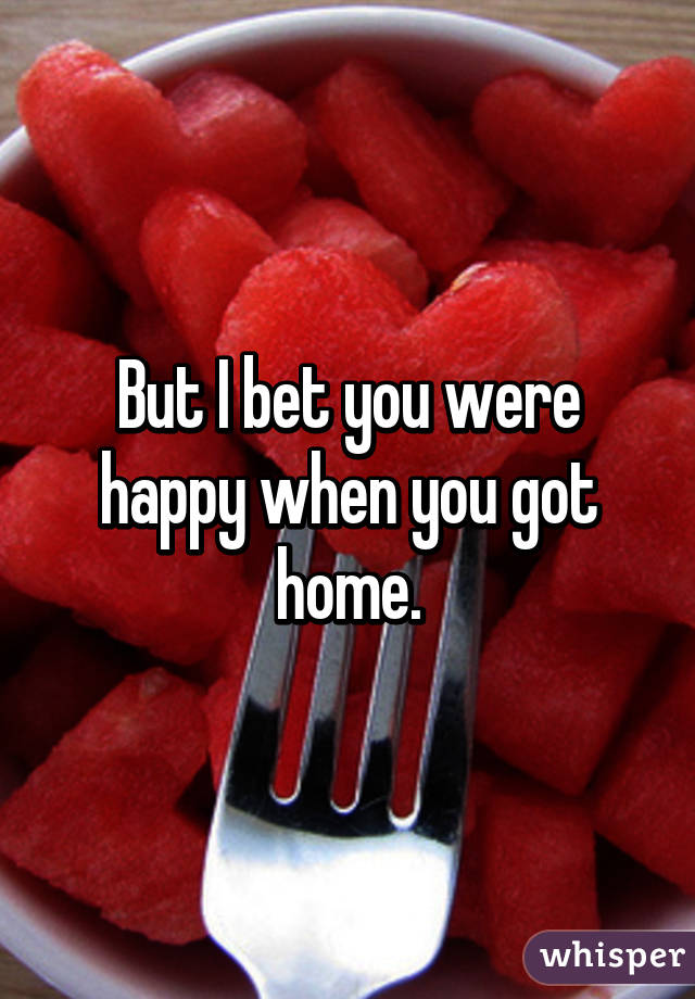 But I bet you were happy when you got home.