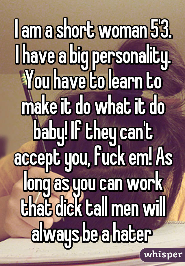 I am a short woman 5'3. I have a big personality. You have to learn to make it do what it do baby! If they can't accept you, fuck em! As long as you can work that dick tall men will always be a hater 