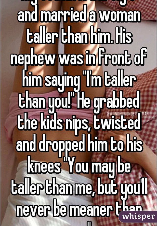 My cousin is barely 5' and married a woman taller than him. His nephew was in front of him saying "I'm taller than you!" He grabbed the kids nips, twisted and dropped him to his knees "You may be taller than me, but you'll never be meaner than me."