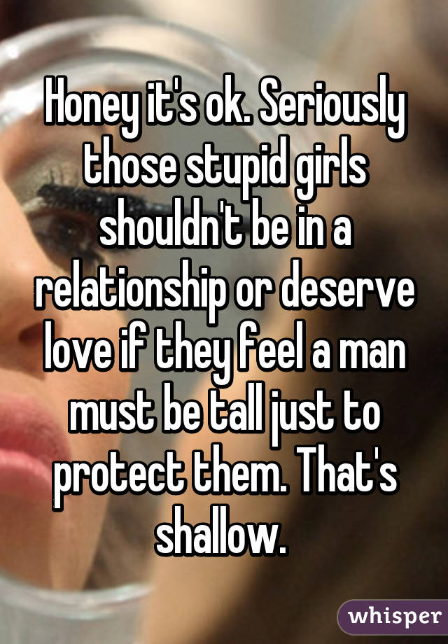 Honey it's ok. Seriously those stupid girls shouldn't be in a relationship or deserve love if they feel a man must be tall just to protect them. That's shallow. 