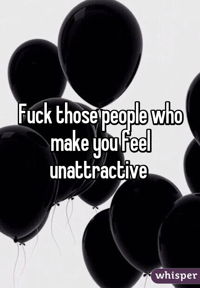 Fuck those people who make you feel unattractive 