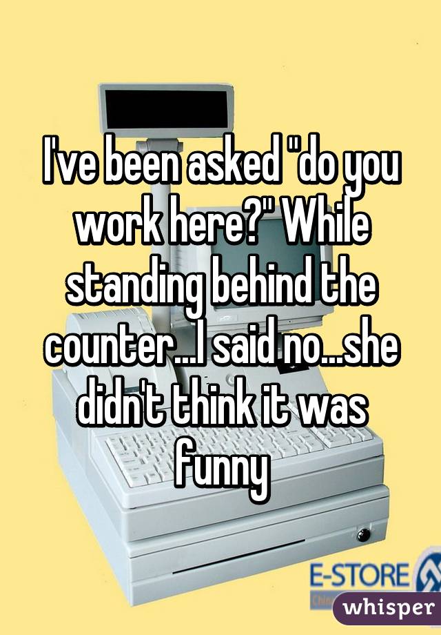 I've been asked "do you work here?" While standing behind the counter...I said no...she didn't think it was funny