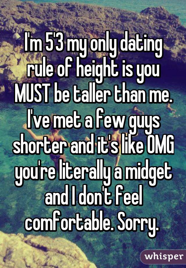 I'm 5'3 my only dating rule of height is you MUST be taller than me. I've met a few guys shorter and it's like OMG you're literally a midget and I don't feel comfortable. Sorry. 