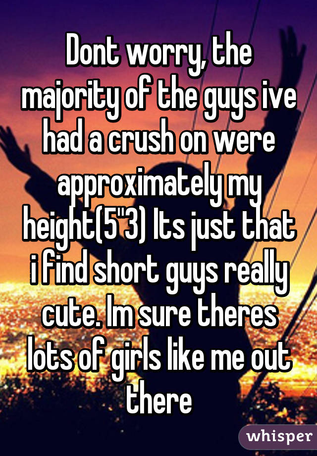 Dont worry, the majority of the guys ive had a crush on were approximately my height(5"3) Its just that i find short guys really cute. Im sure theres lots of girls like me out there