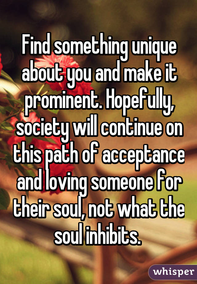 Find something unique about you and make it prominent. Hopefully, society will continue on this path of acceptance and loving someone for their soul, not what the soul inhibits. 