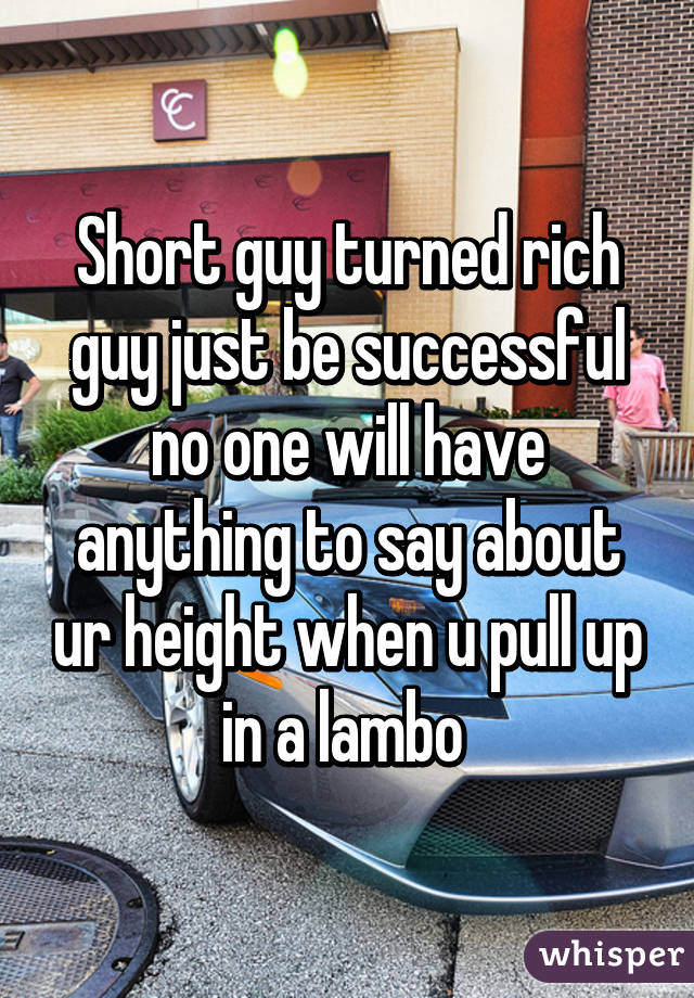 Short guy turned rich guy just be successful no one will have anything to say about ur height when u pull up in a lambo 