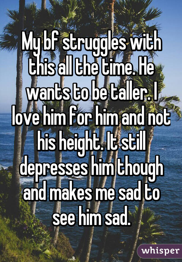 My bf struggles with this all the time. He wants to be taller. I love him for him and not his height. It still depresses him though and makes me sad to see him sad.