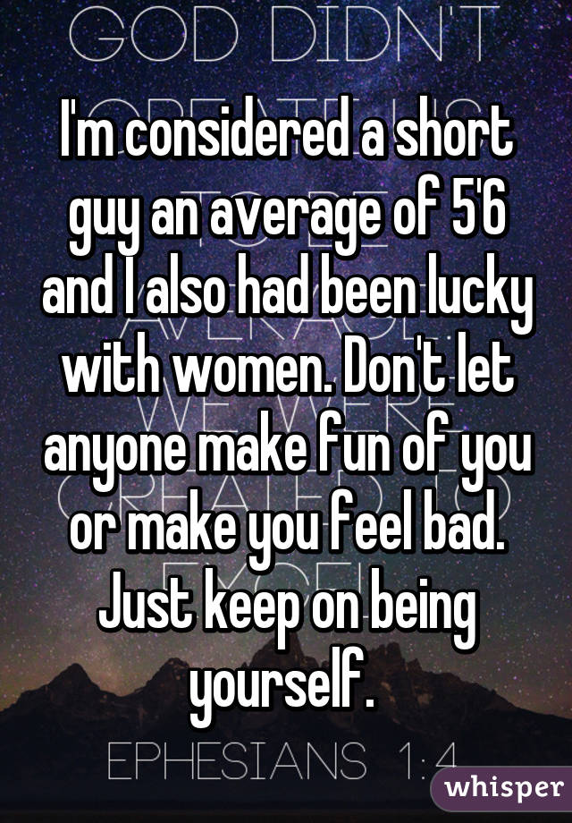 I'm considered a short guy an average of 5'6 and I also had been lucky with women. Don't let anyone make fun of you or make you feel bad. Just keep on being yourself. 
