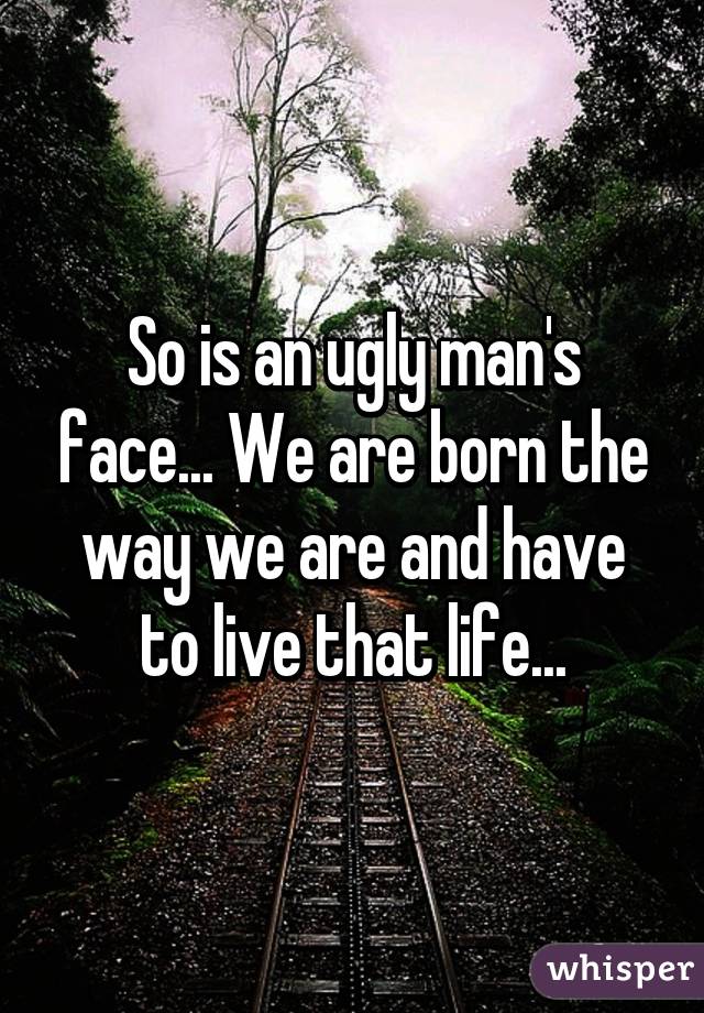 So is an ugly man's face... We are born the way we are and have to live that life...