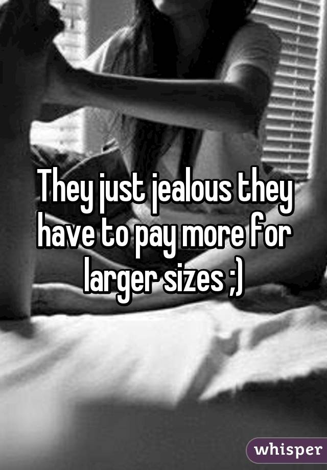 They just jealous they have to pay more for larger sizes ;)