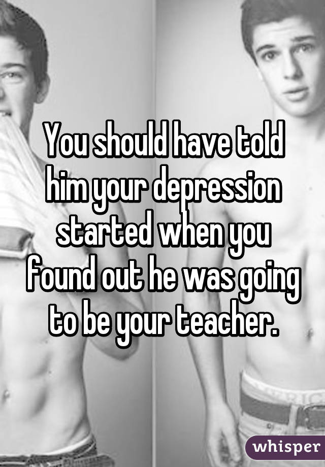 You should have told him your depression started when you found out he was going to be your teacher.