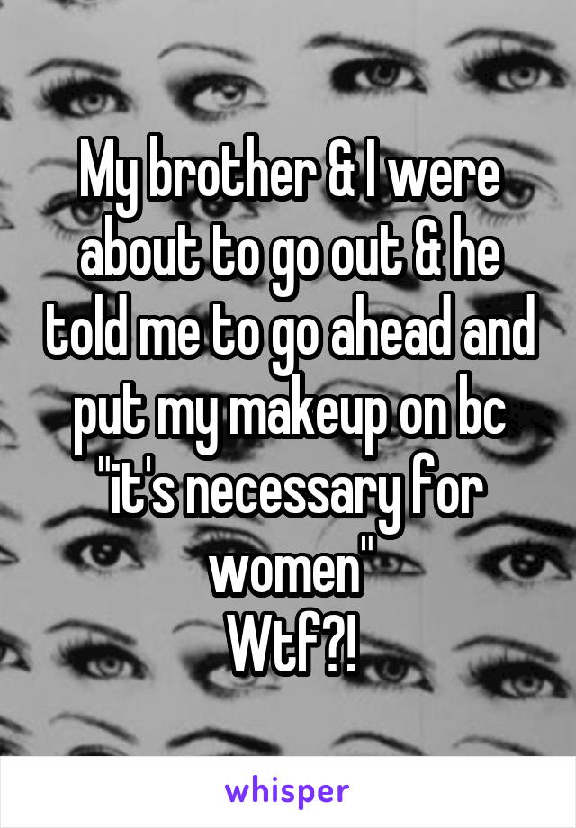 My brother & I were about to go out & he told me to go ahead and put my makeup on bc "it's necessary for women"
Wtf?!