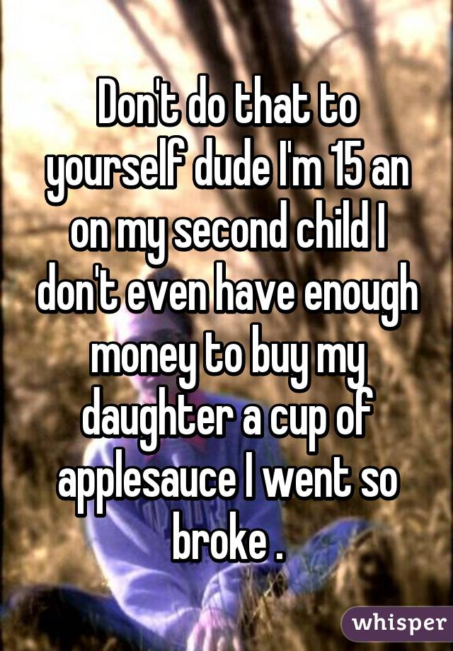 Don't do that to yourself dude I'm 15 an on my second child I don't even have enough money to buy my daughter a cup of applesauce I went so broke .