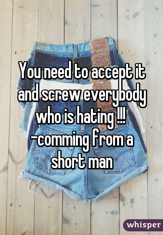 You need to accept it and screw everybody who is hating !!! 
-comming from a short man