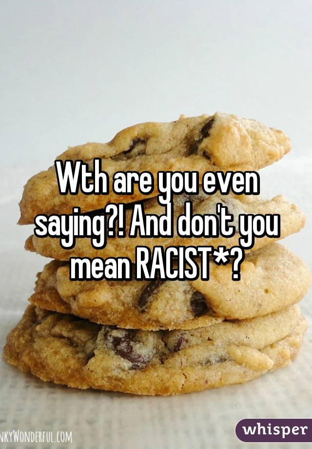 Wth are you even saying?! And don't you mean RACIST*?