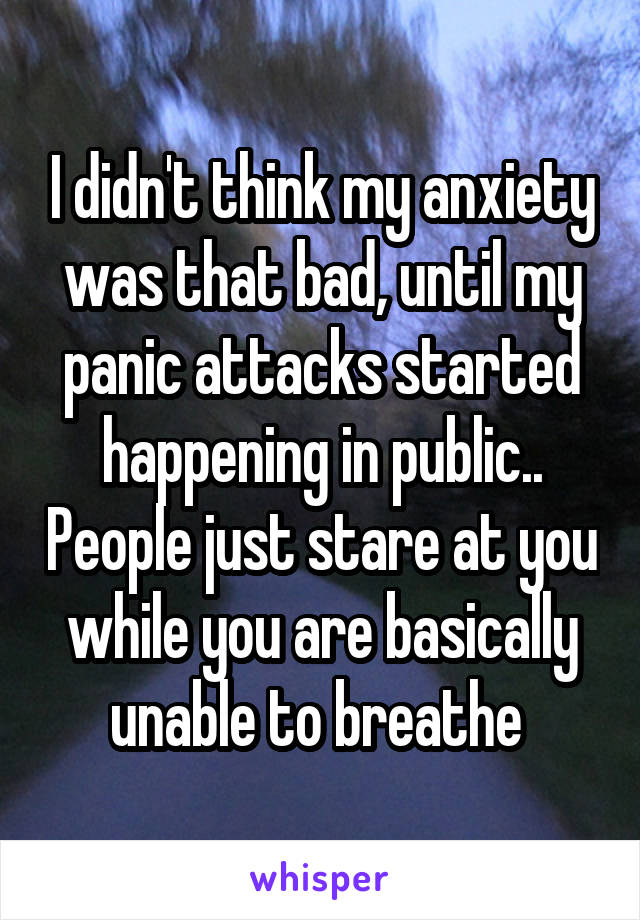 I didn't think my anxiety was that bad, until my panic attacks started happening in public.. People just stare at you while you are basically unable to breathe 