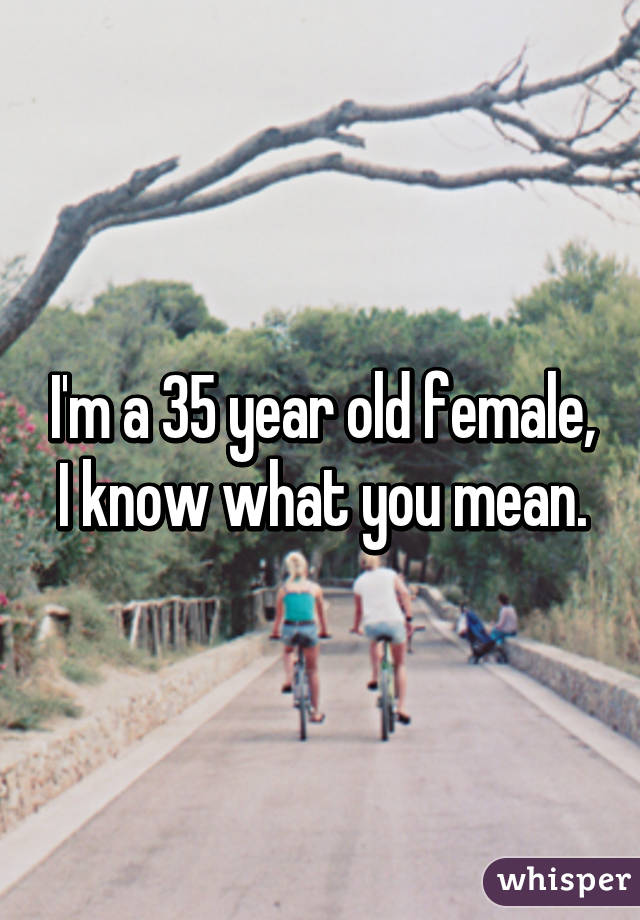 I'm a 35 year old female, I know what you mean.