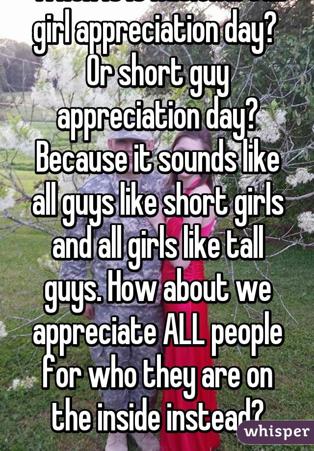 When is it national tall girl appreciation day? 
Or short guy appreciation day?
Because it sounds like all guys like short girls and all girls like tall guys. How about we appreciate ALL people for who they are on the inside instead?
