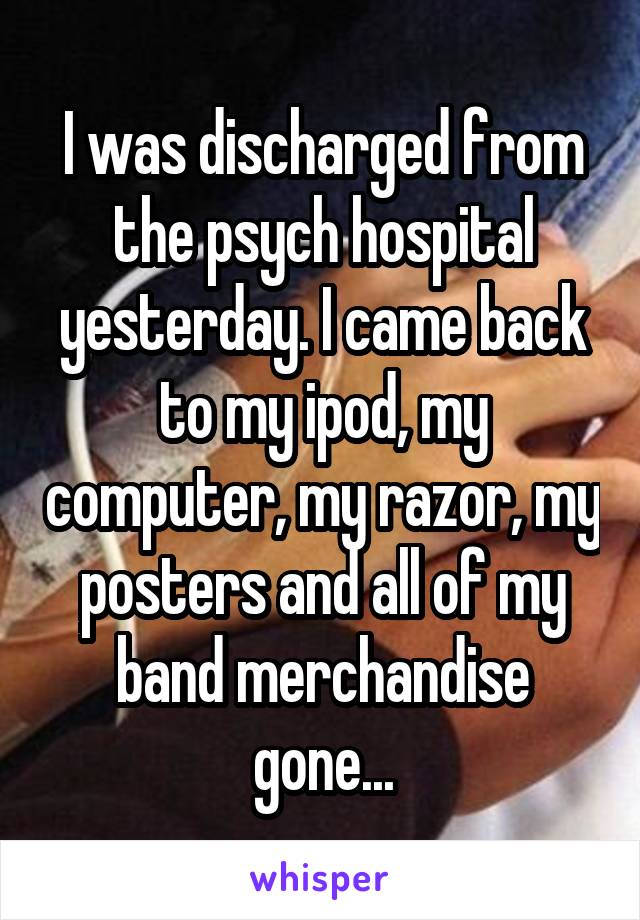 I was discharged from the psych hospital yesterday. I came back to my ipod, my computer, my razor, my posters and all of my band merchandise gone...