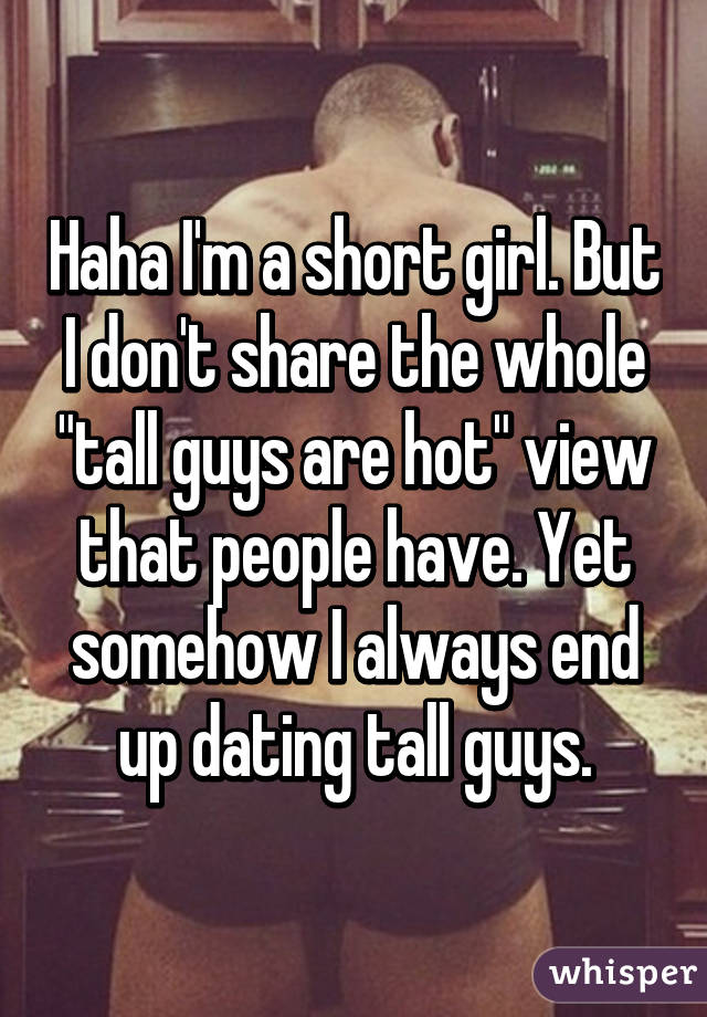 Haha I'm a short girl. But I don't share the whole "tall guys are hot" view that people have. Yet somehow I always end up dating tall guys.