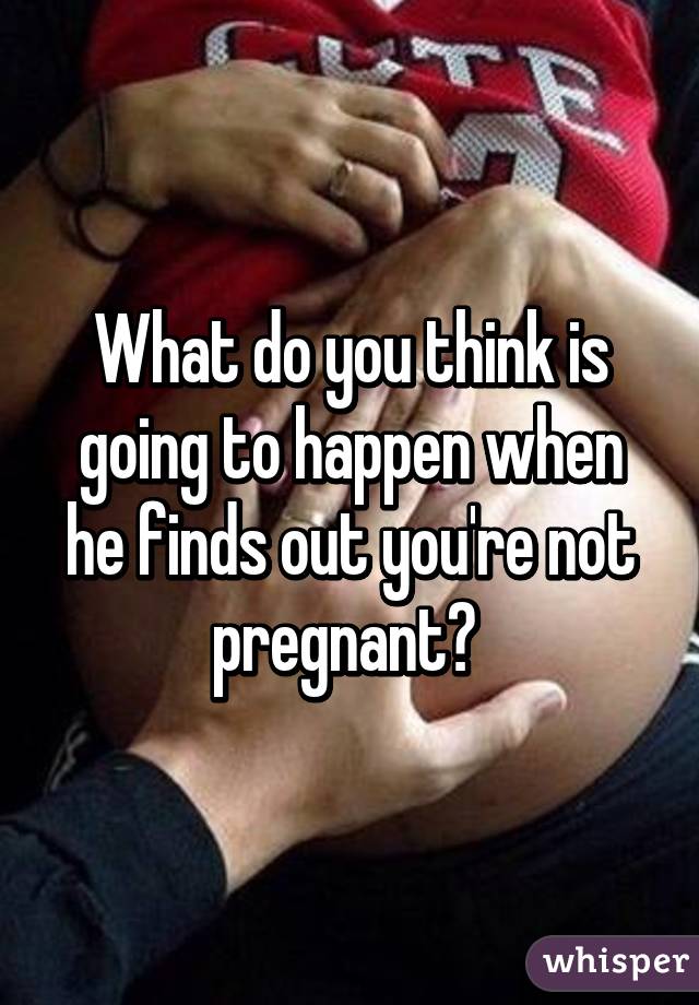 What do you think is going to happen when he finds out you're not pregnant? 