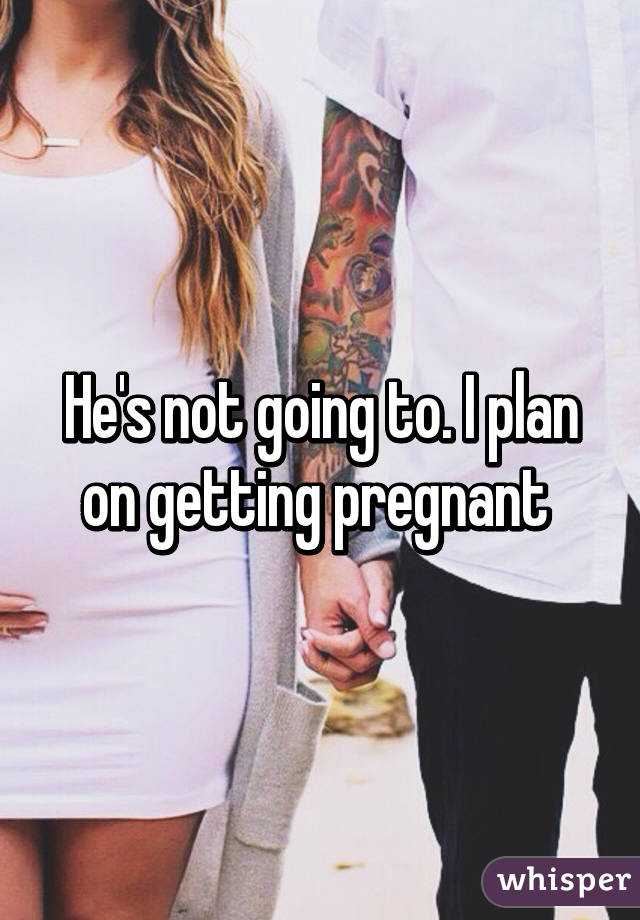 He's not going to. I plan on getting pregnant 