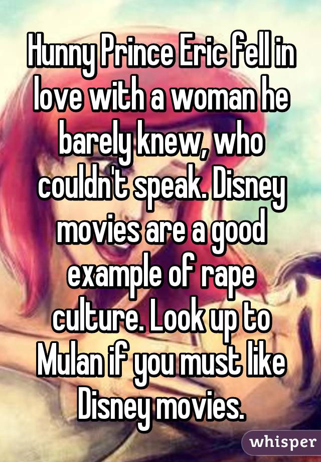 Hunny Prince Eric fell in love with a woman he barely knew, who couldn't speak. Disney movies are a good example of rape culture. Look up to Mulan if you must like Disney movies.