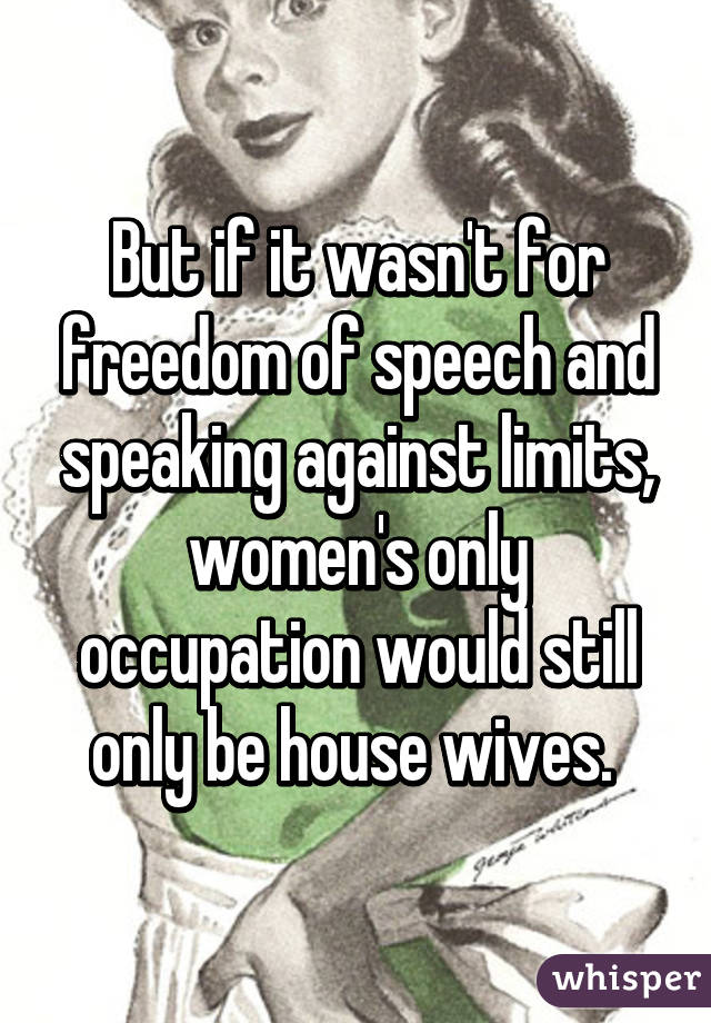 But if it wasn't for freedom of speech and speaking against limits, women's only occupation would still only be house wives. 