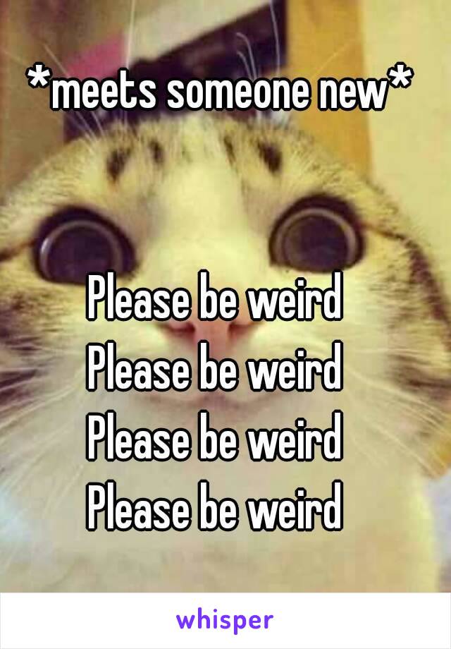 *meets someone new*


Please be weird 
Please be weird 
Please be weird 
Please be weird 
