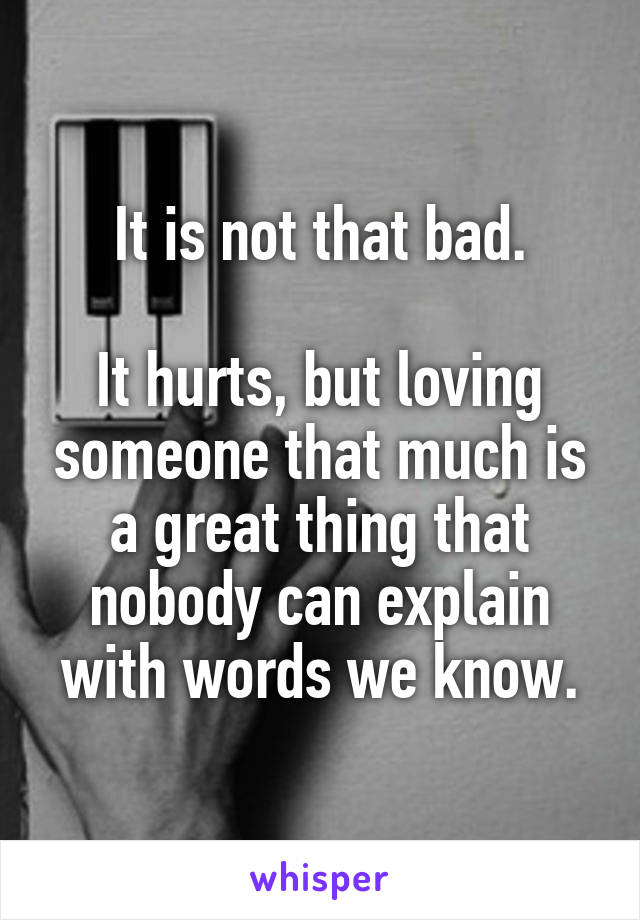 It is not that bad.

It hurts, but loving someone that much is a great thing that nobody can explain with words we know.