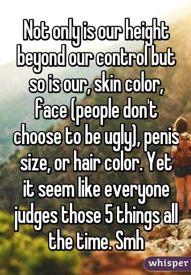 Not only is our height beyond our control but so is our, skin color, face (people don't choose to be ugly), penis size, or hair color. Yet it seem like everyone judges those 5 things all the time. Smh