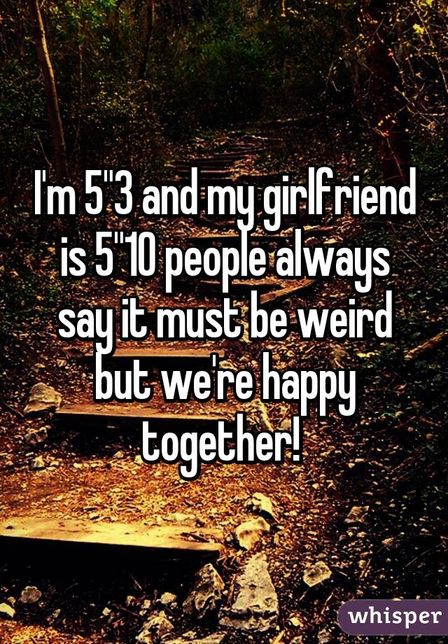 I'm 5"3 and my girlfriend is 5"10 people always say it must be weird but we're happy together! 
