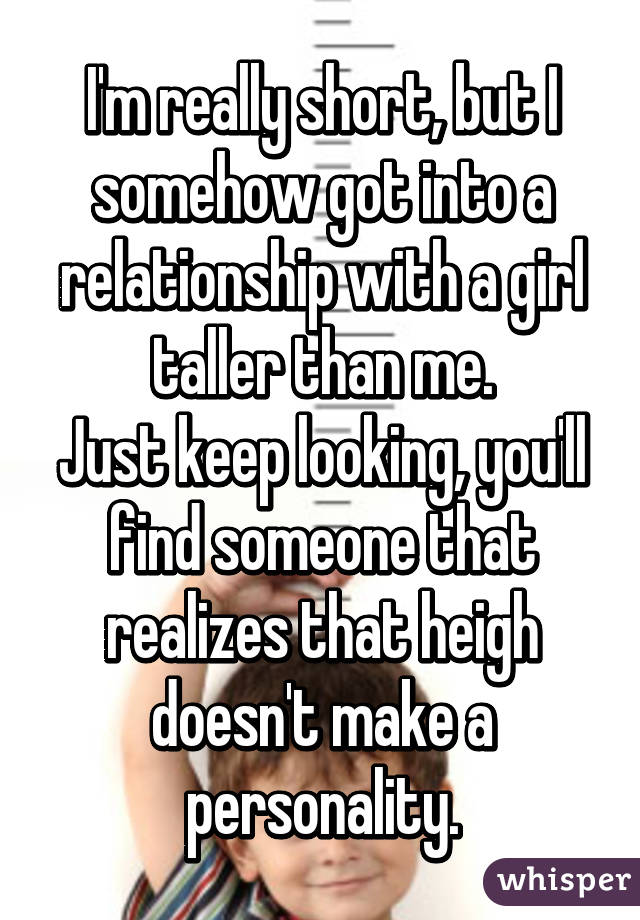 I'm really short, but I somehow got into a relationship with a girl taller than me.
Just keep looking, you'll find someone that realizes that heigh doesn't make a personality.
