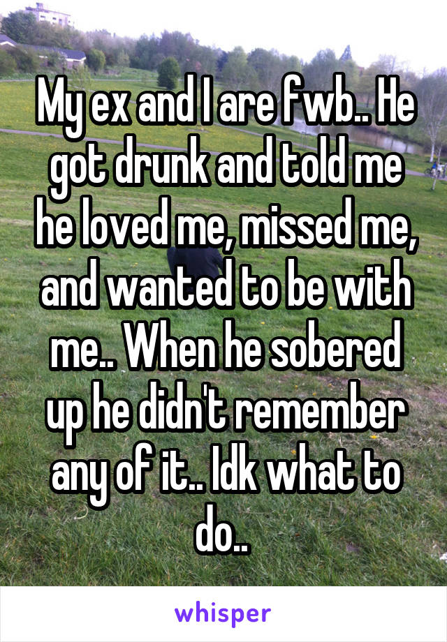 My ex and I are fwb.. He got drunk and told me he loved me, missed me, and wanted to be with me.. When he sobered up he didn't remember any of it.. Idk what to do.. 