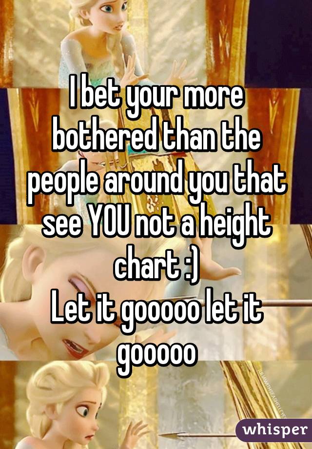 I bet your more bothered than the people around you that see YOU not a height chart :)
Let it gooooo let it gooooo
