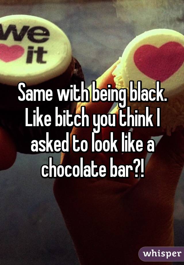 Same with being black. Like bitch you think I asked to look like a chocolate bar?!