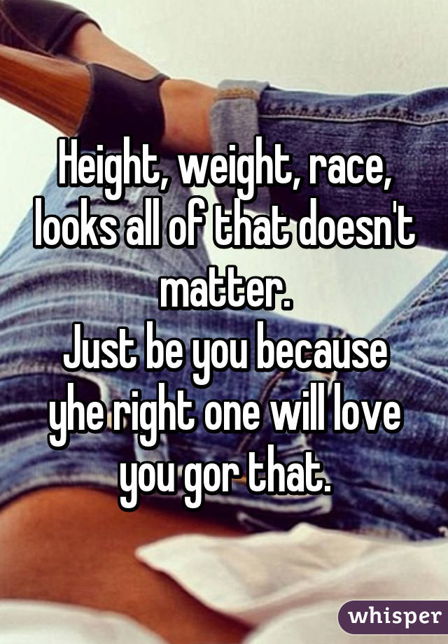 Height, weight, race, looks all of that doesn't matter.
Just be you because yhe right one will love you gor that.