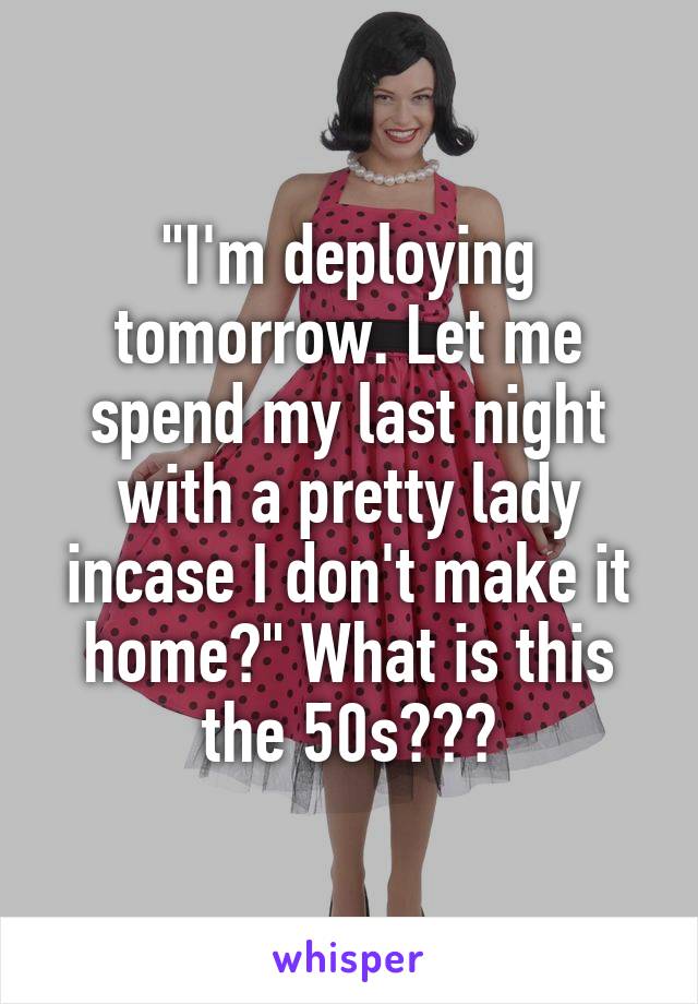"I'm deploying tomorrow. Let me spend my last night with a pretty lady incase I don't make it home?" What is this the 50s???