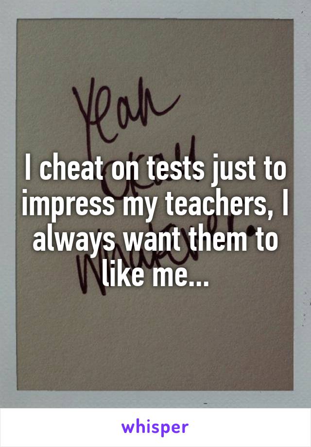 I cheat on tests just to impress my teachers, I always want them to like me...