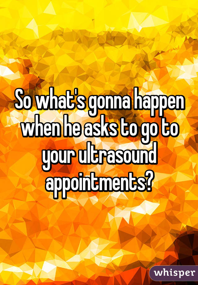 So what's gonna happen when he asks to go to your ultrasound appointments?