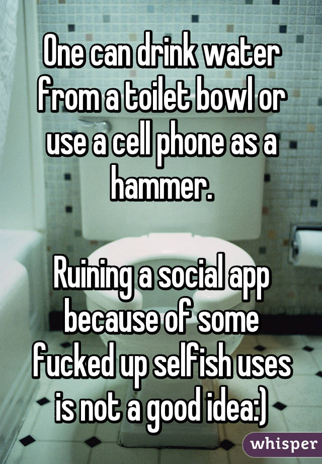 One can drink water from a toilet bowl or use a cell phone as a hammer.

Ruining a social app because of some fucked up selfish uses is not a good idea:)